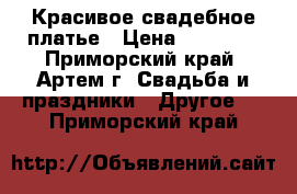 Красивое свадебное платье › Цена ­ 18 000 - Приморский край, Артем г. Свадьба и праздники » Другое   . Приморский край